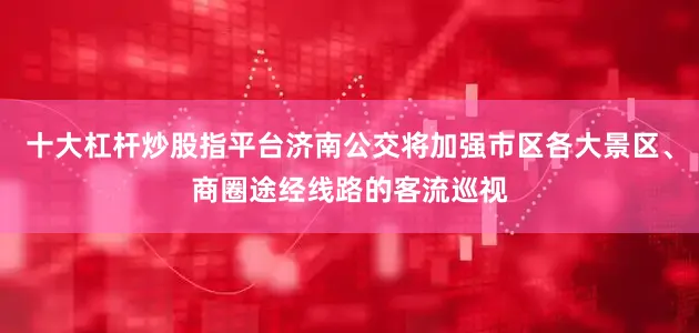 十大杠杆炒股指平台济南公交将加强市区各大景区、商圈途经线路的客流巡视