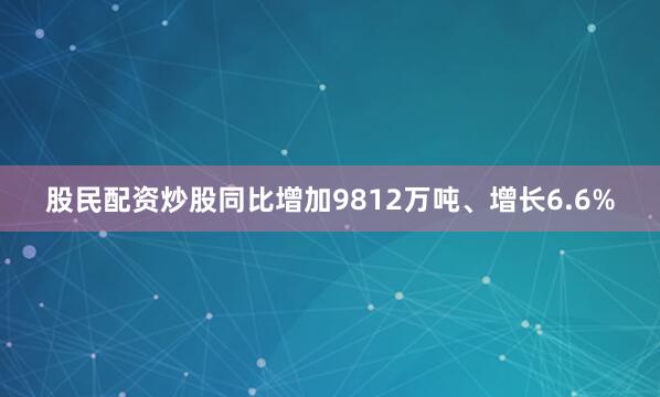 股民配资炒股同比增加9812万吨、增长6.6%