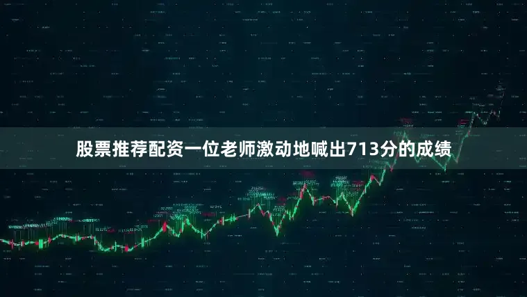 股票推荐配资一位老师激动地喊出713分的成绩