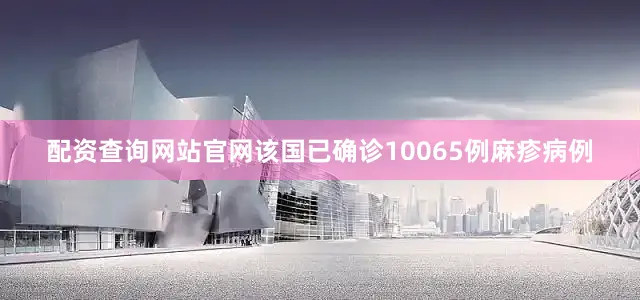 配资查询网站官网该国已确诊10065例麻疹病例