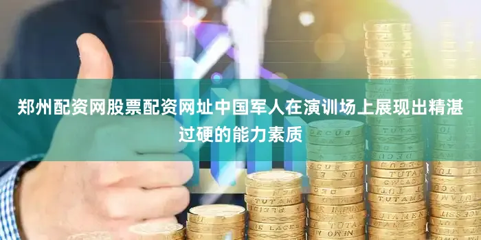 郑州配资网股票配资网址中国军人在演训场上展现出精湛过硬的能力素质