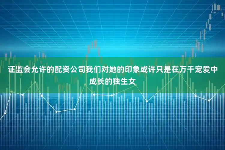 证监会允许的配资公司我们对她的印象或许只是在万千宠爱中成长的独生女