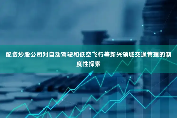 配资炒股公司对自动驾驶和低空飞行等新兴领域交通管理的制度性探索