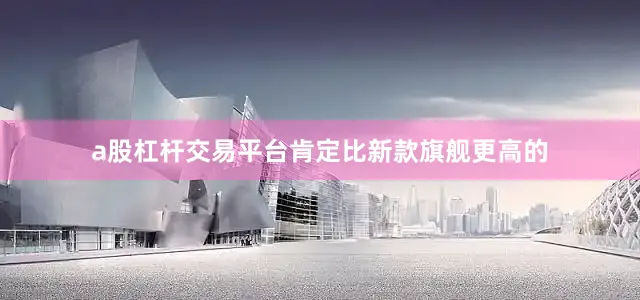 a股杠杆交易平台肯定比新款旗舰更高的