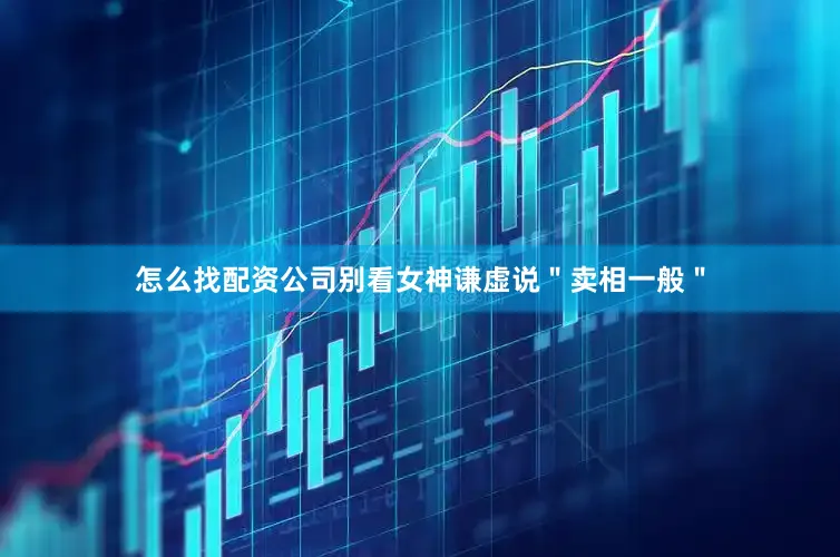 怎么找配资公司别看女神谦虚说＂卖相一般＂