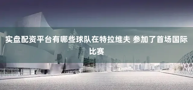 实盘配资平台有哪些球队在特拉维夫 参加了首场国际比赛