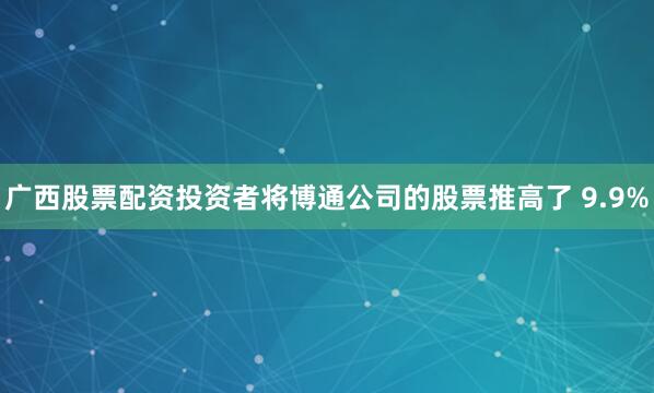 广西股票配资投资者将博通公司的股票推高了 9.9%