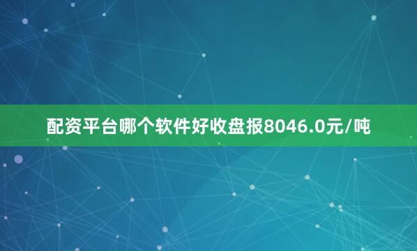 配资平台哪个软件好收盘报8046.0元/吨